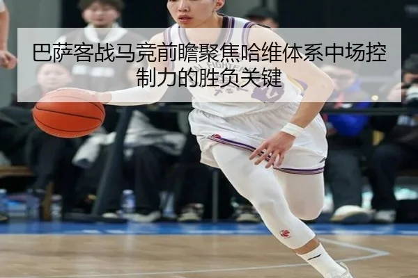 巴萨客战马竞前瞻聚焦哈维体系中场控制力的胜负关键