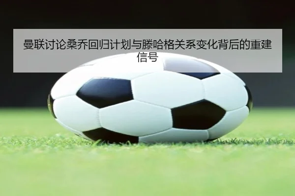 曼联讨论桑乔回归计划与滕哈格关系变化背后的重建信号