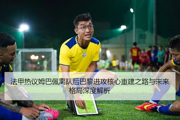 法甲热议姆巴佩离队后巴黎进攻核心重建之路与未来格局深度解析