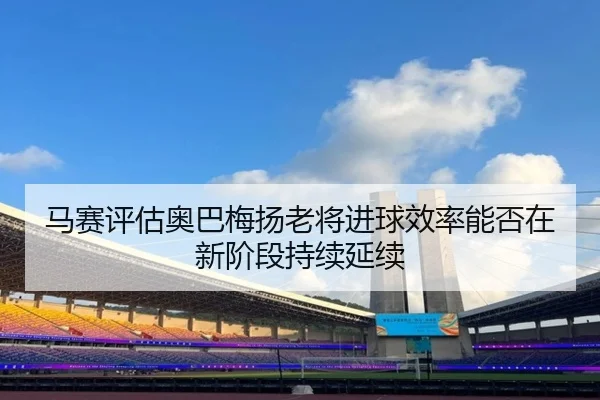 马赛评估奥巴梅扬老将进球效率能否在新阶段持续延续