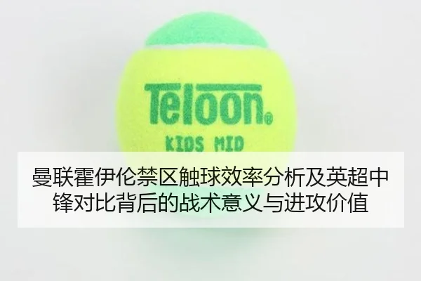 曼联霍伊伦禁区触球效率分析及英超中锋对比背后的战术意义与进攻价值