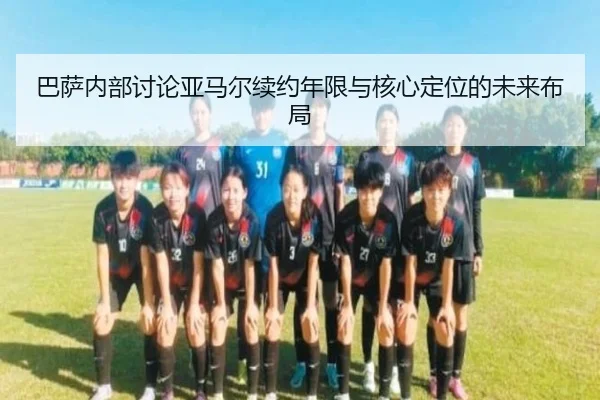 巴萨内部讨论亚马尔续约年限与核心定位的未来布局