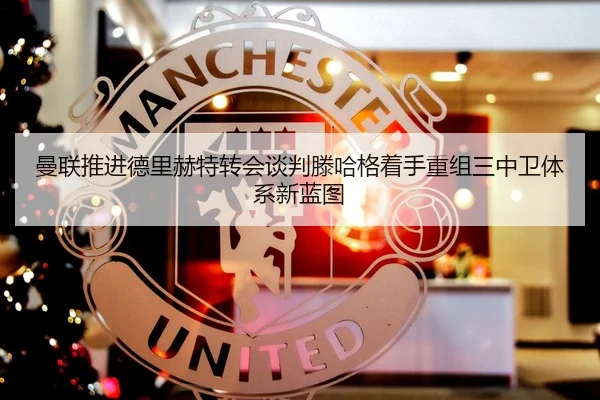 曼联推进德里赫特转会谈判滕哈格着手重组三中卫体系新蓝图