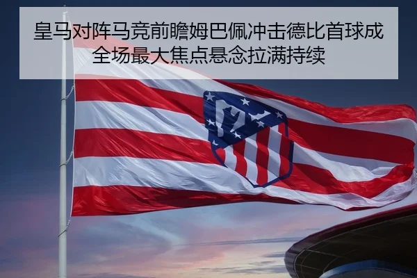 皇马对阵马竞前瞻姆巴佩冲击德比首球成全场最大焦点悬念拉满持续